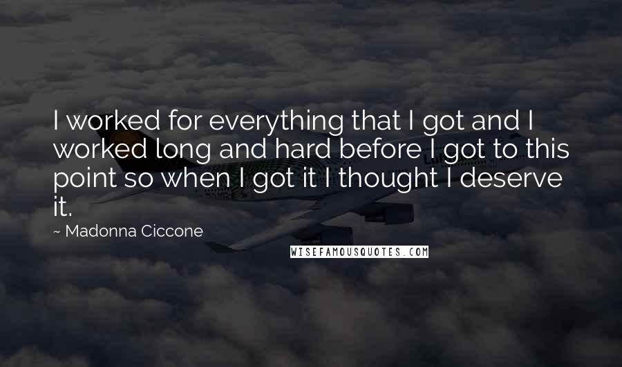 Madonna Ciccone quotes: I worked for everything that I got and I worked long and hard before I got to this point so when I got it I thought I deserve it. Madonna Ciccone quotes: I worked for everything that I got and I worked long and hard before I got to this point so when I got it I thought I deserve it.