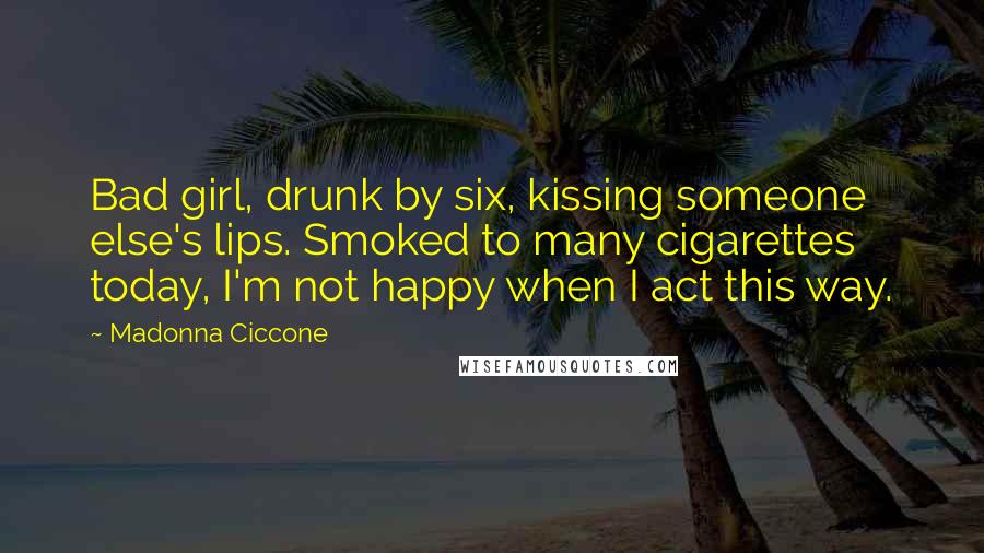 Madonna Ciccone quotes: Bad girl, drunk by six, kissing someone else's lips. Smoked to many cigarettes today, I'm not happy when I act this way. Madonna Ciccone quotes: Bad girl, drunk by six, kissing someone else's lips. Smoked to many cigarettes today, I'm not happy when I act this way.