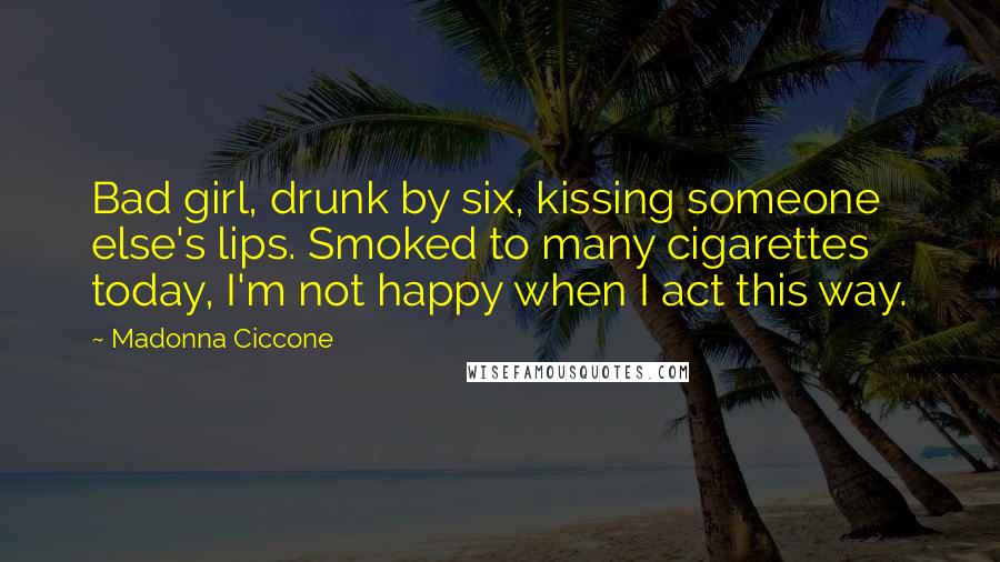 Madonna Ciccone quotes: Bad girl, drunk by six, kissing someone else's lips. Smoked to many cigarettes today, I'm not happy when I act this way.