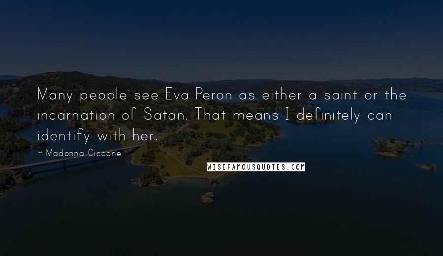 Madonna Ciccone quotes: Many people see Eva Peron as either a saint or the incarnation of Satan. That means I definitely can identify with her. Madonna Ciccone quotes: Many people see Eva Peron as either a saint or the incarnation of Satan. That means I definitely can identify with her.