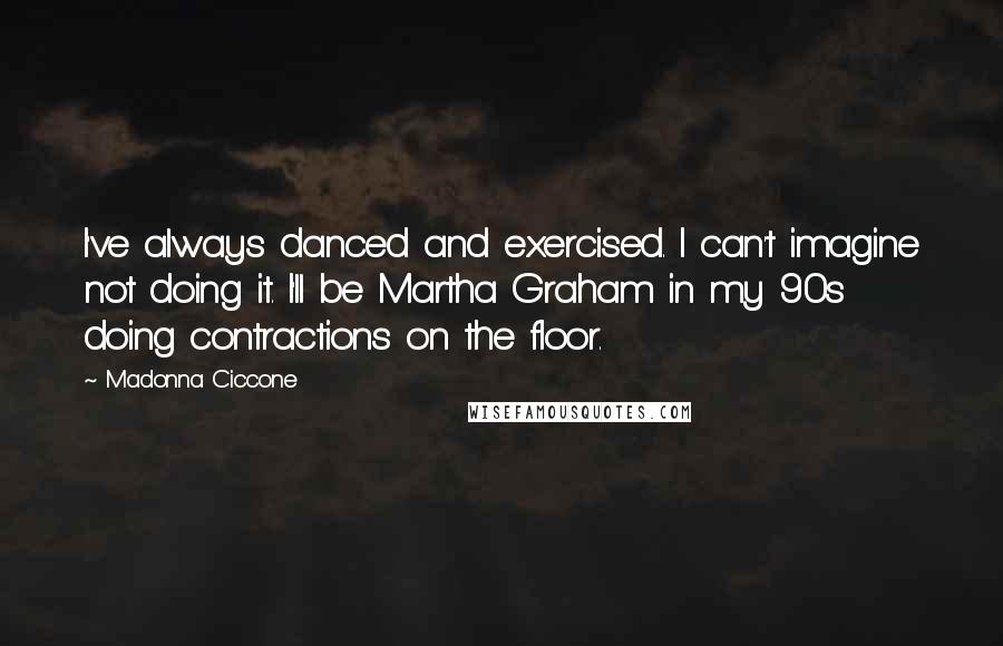 Madonna Ciccone quotes: I've always danced and exercised. I can't imagine not doing it. I'll be Martha Graham in my 90s doing contractions on the floor. Madonna Ciccone quotes: I've always danced and exercised. I can't imagine not doing it. I'll be Martha Graham in my 90s doing contractions on the floor.
