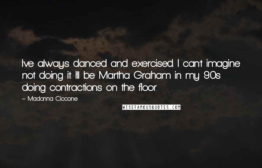 Madonna Ciccone quotes: I've always danced and exercised. I can't imagine not doing it. I'll be Martha Graham in my 90s doing contractions on the floor.