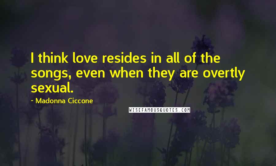 Madonna Ciccone quotes: I think love resides in all of the songs, even when they are overtly sexual. Madonna Ciccone quotes: I think love resides in all of the songs, even when they are overtly sexual.