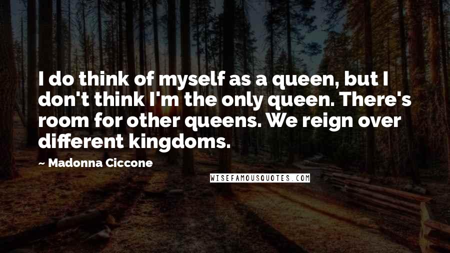 Madonna Ciccone quotes: I do think of myself as a queen, but I don't think I'm the only queen. There's room for other queens. We reign over different kingdoms. Madonna Ciccone quotes: I do think of myself as a queen, but I don't think I'm the only queen. There's room for other queens. We reign over different kingdoms.