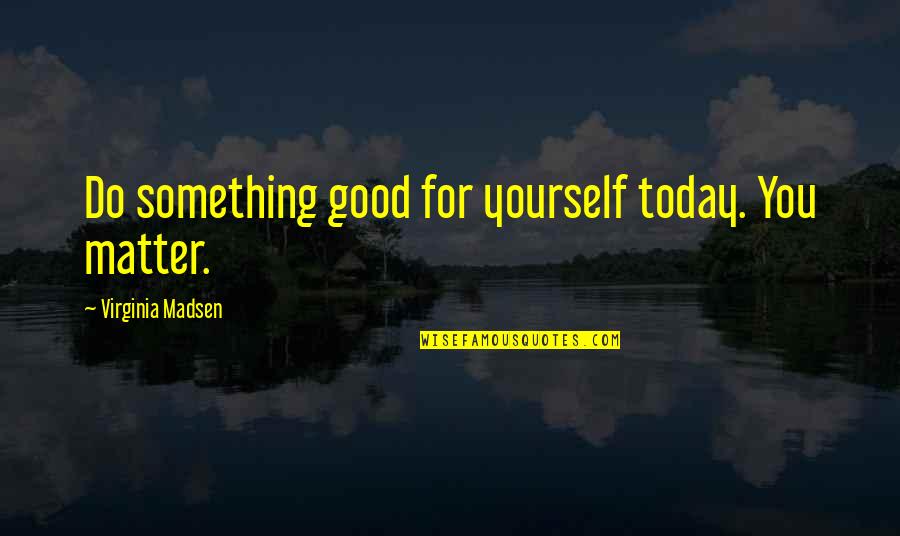 Madsen's Quotes By Virginia Madsen: Do something good for yourself today. You matter.