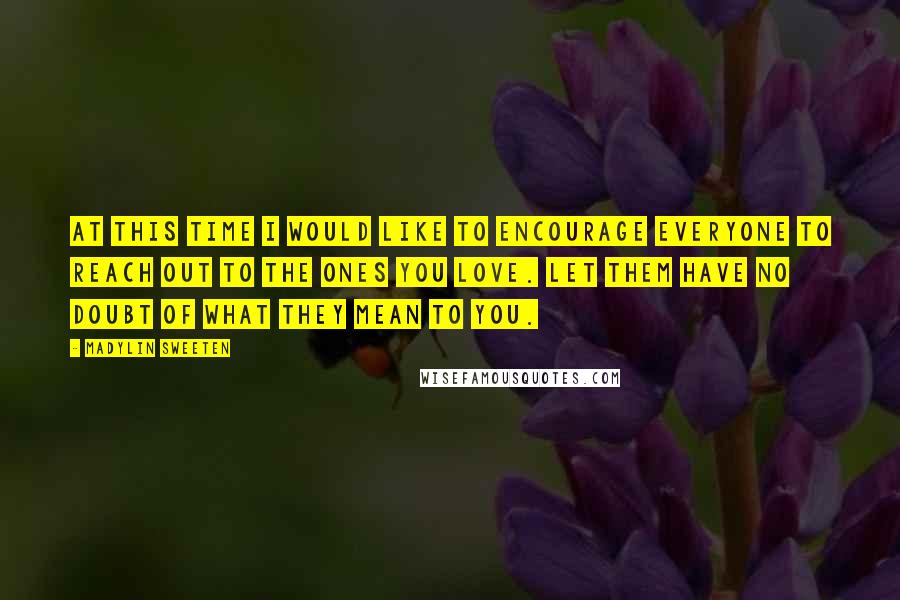 Madylin Sweeten quotes: At this time I would like to encourage everyone to reach out to the ones you love. Let them have no doubt of what they mean to you. Madylin Sweeten quotes: At this time I would like to encourage everyone to reach out to the ones you love. Let them have no doubt of what they mean to you.