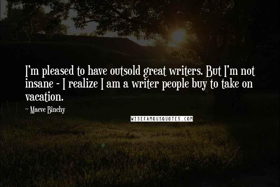 Maeve Binchy quotes: I'm pleased to have outsold great writers. But I'm not insane - I realize I am a writer people buy to take on vacation.