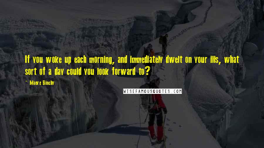 Maeve Binchy quotes: If you woke up each morning, and immediately dwelt on your ills, what sort of a day could you look forward to?