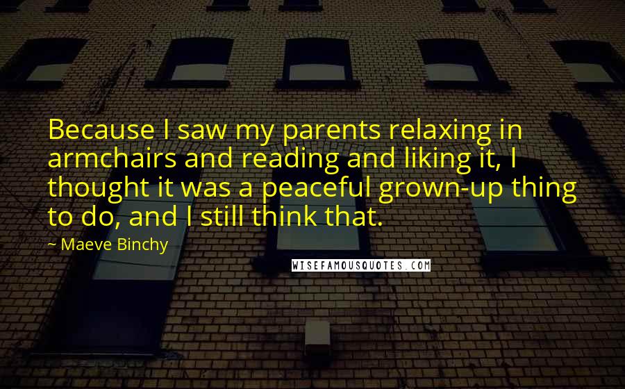 Maeve Binchy quotes: Because I saw my parents relaxing in armchairs and reading and liking it, I thought it was a peaceful grown-up thing to do, and I still think that.