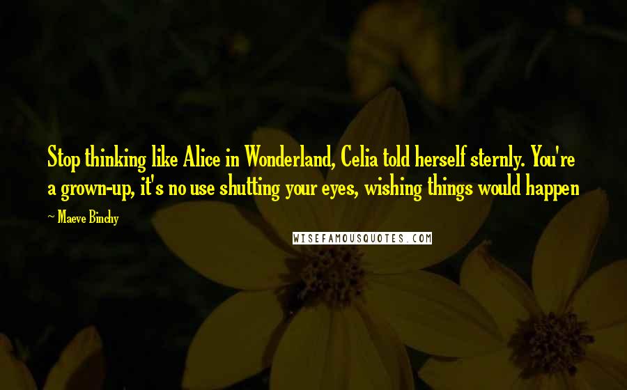 Maeve Binchy quotes: Stop thinking like Alice in Wonderland, Celia told herself sternly. You're a grown-up, it's no use shutting your eyes, wishing things would happen