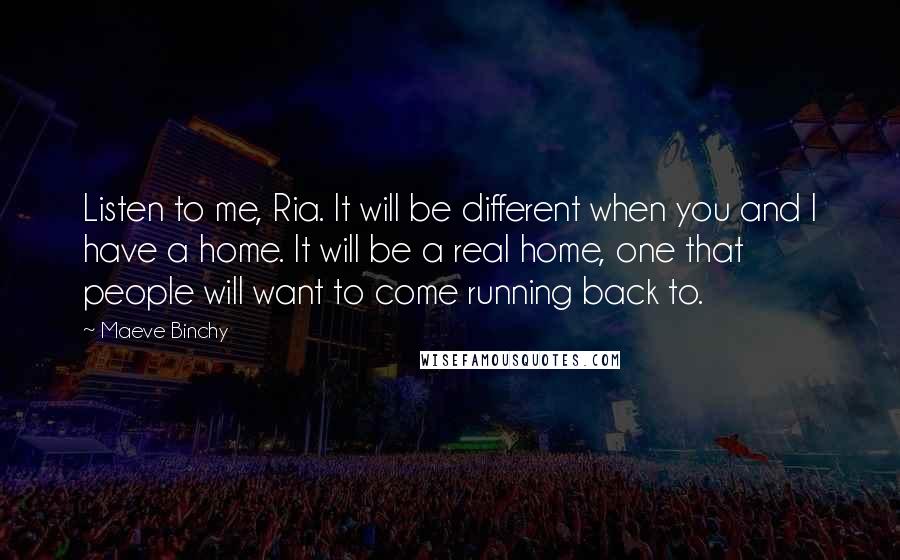 Maeve Binchy quotes: Listen to me, Ria. It will be different when you and I have a home. It will be a real home, one that people will want to come running back