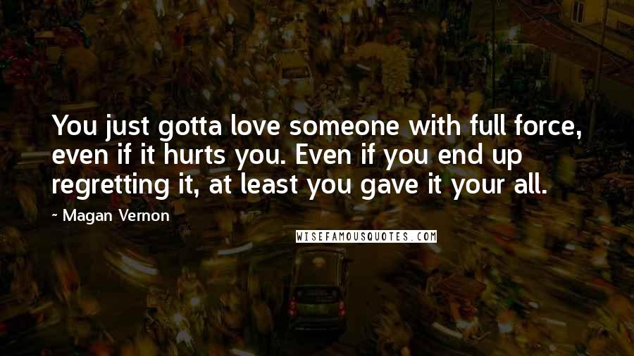 Magan Vernon quotes: You just gotta love someone with full force, even if it hurts you. Even if you end up regretting it, at least you gave it your all. Magan Vernon quotes: You just gotta love someone with full force, even if it hurts you. Even if you end up regretting it, at least you gave it your all.