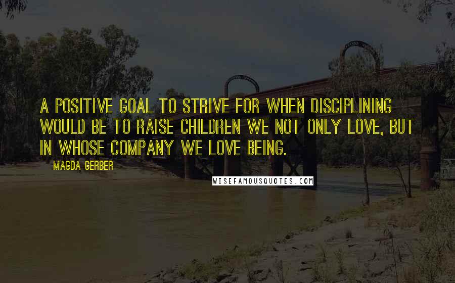 Magda Gerber quotes: A positive goal to strive for when disciplining would be to raise children we not only love, but in whose company we love being.