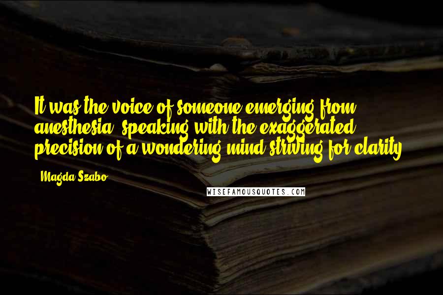 Magda Szabo quotes: It was the voice of someone emerging from anesthesia, speaking with the exaggerated precision of a wondering mind striving for clarity.