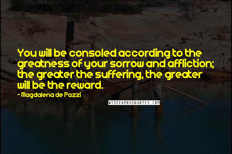 Magdalena De Pazzi quotes: You will be consoled according to the greatness of your sorrow and affliction; the greater the suffering, the greater will be the reward. Magdalena De Pazzi quotes: You will be consoled according to the greatness of your sorrow and affliction; the greater the suffering, the greater will be the reward.