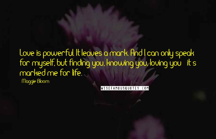 Maggie Bloom quotes: Love is powerful. It leaves a mark. And I can only speak for myself, but finding you, knowing you, loving you - it's marked me for life.