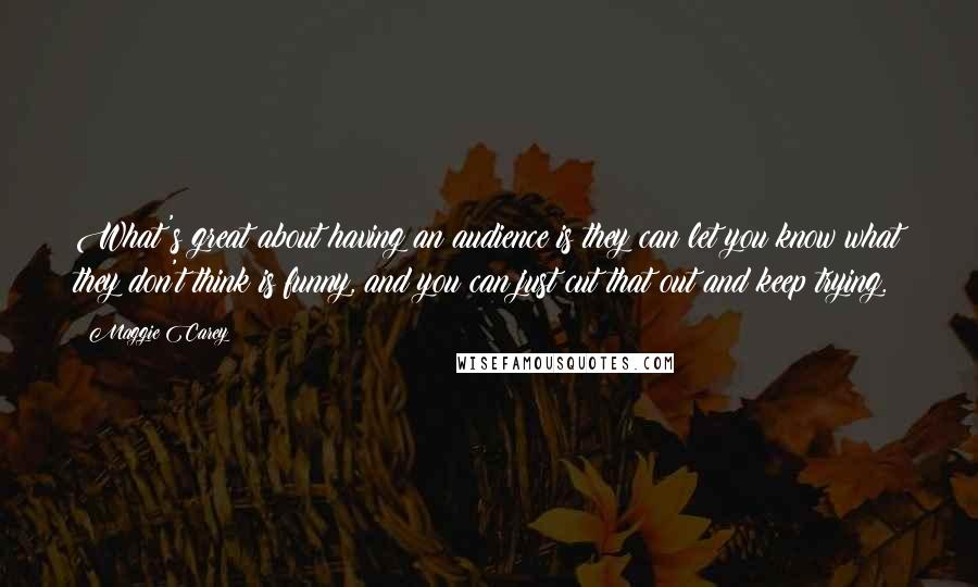 Maggie Carey quotes: What's great about having an audience is they can let you know what they don't think is funny, and you can just cut that out and keep trying.