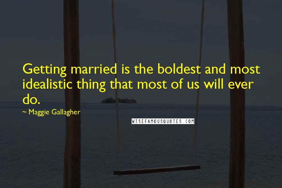 Maggie Gallagher quotes: Getting married is the boldest and most idealistic thing that most of us will ever do.