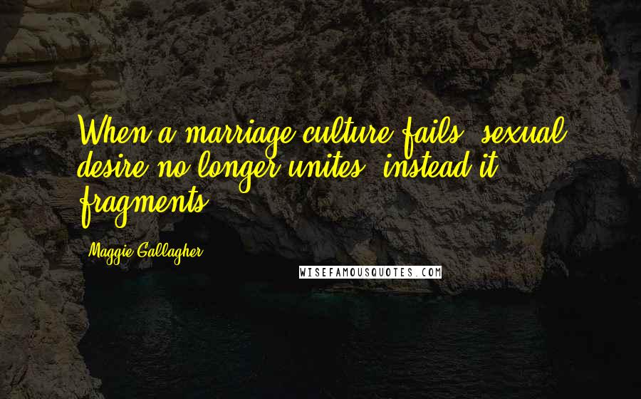 Maggie Gallagher quotes: When a marriage culture fails, sexual desire no longer unites; instead it fragments.