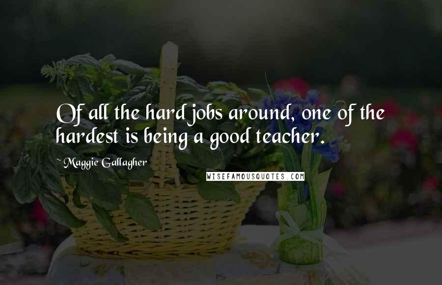 Maggie Gallagher quotes: Of all the hard jobs around, one of the hardest is being a good teacher.