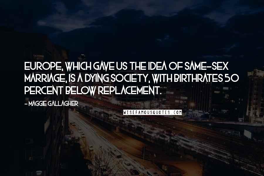 Maggie Gallagher quotes: Europe, which gave us the idea of same-sex marriage, is a dying society, with birthrates 50 percent below replacement.