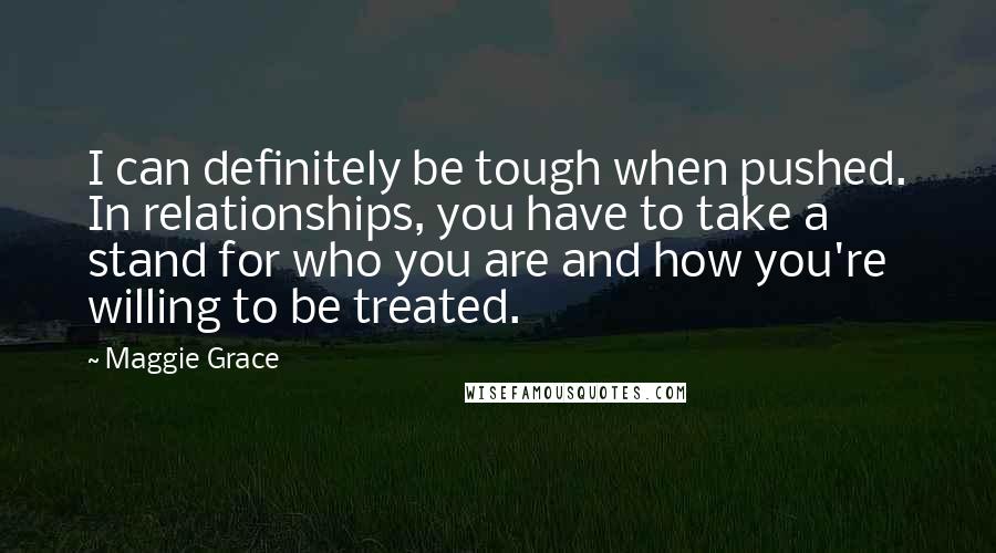 Maggie Grace quotes: I can definitely be tough when pushed. In relationships, you have to take a stand for who you are and how you're willing to be treated.