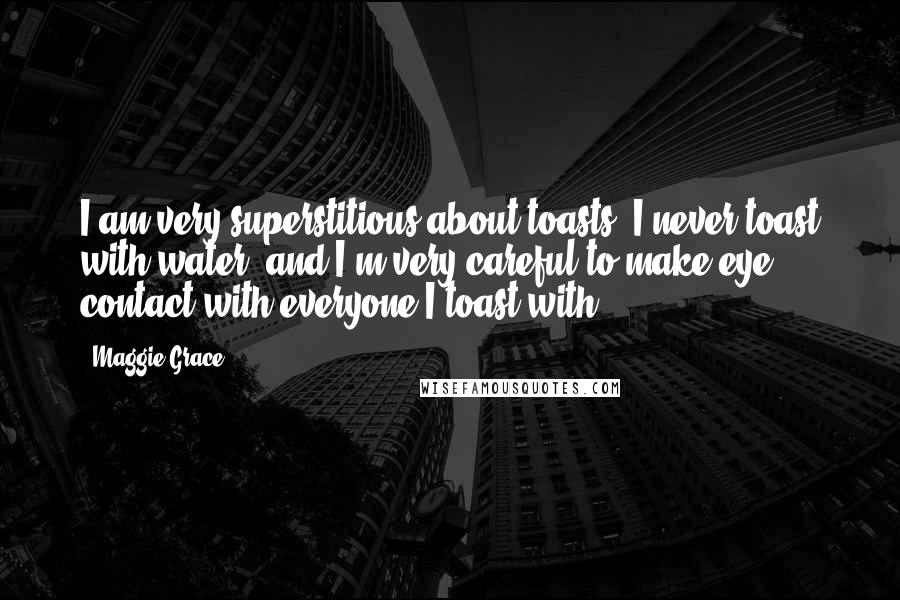 Maggie Grace quotes: I am very superstitious about toasts. I never toast with water, and I'm very careful to make eye contact with everyone I toast with.