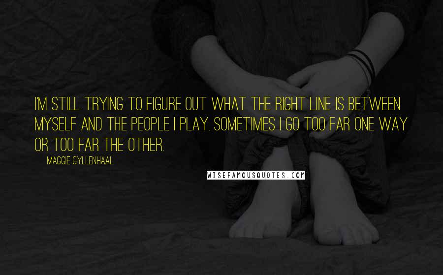 Maggie Gyllenhaal quotes: I'm still trying to figure out what the right line is between myself and the people I play. Sometimes I go too far one way or too far the other.