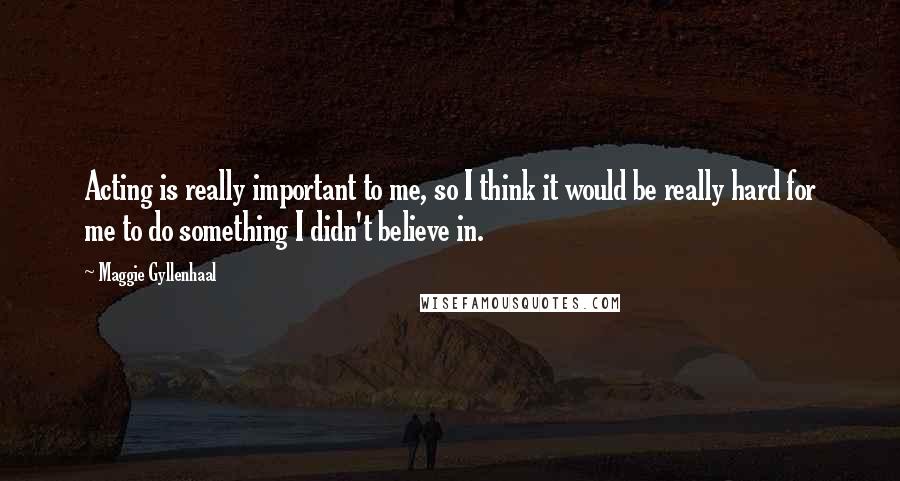 Maggie Gyllenhaal quotes: Acting is really important to me, so I think it would be really hard for me to do something I didn't believe in.