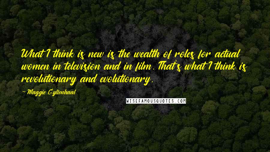Maggie Gyllenhaal quotes: What I think is new is the wealth of roles for actual women in television and in film. That's what I think is revolutionary and evolutionary.