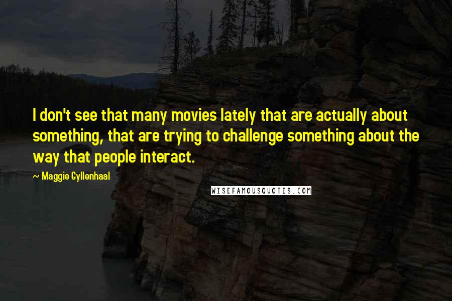 Maggie Gyllenhaal quotes: I don't see that many movies lately that are actually about something, that are trying to challenge something about the way that people interact.