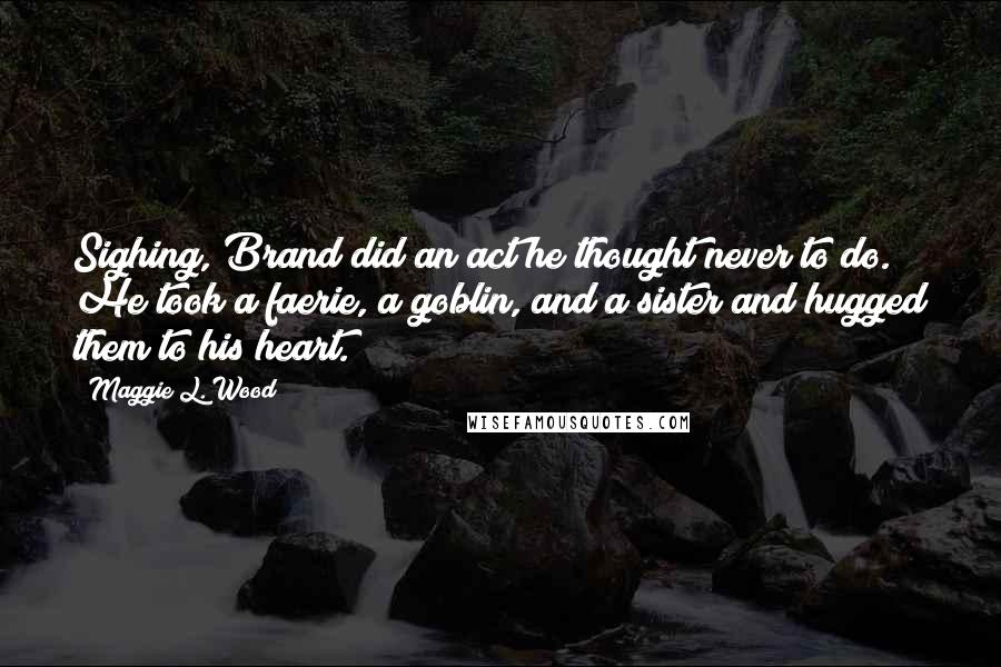 Maggie L. Wood quotes: Sighing, Brand did an act he thought never to do. He took a faerie, a goblin, and a sister and hugged them to his heart.