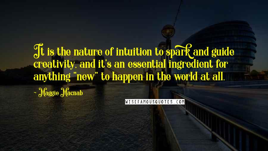 Maggie Macnab quotes: It is the nature of intuition to spark and guide creativity, and it's an essential ingredient for anything "new" to happen in the world at all. Maggie Macnab quotes: It is the nature of intuition to spark and guide creativity, and it's an essential ingredient for anything "new" to happen in the world at all.