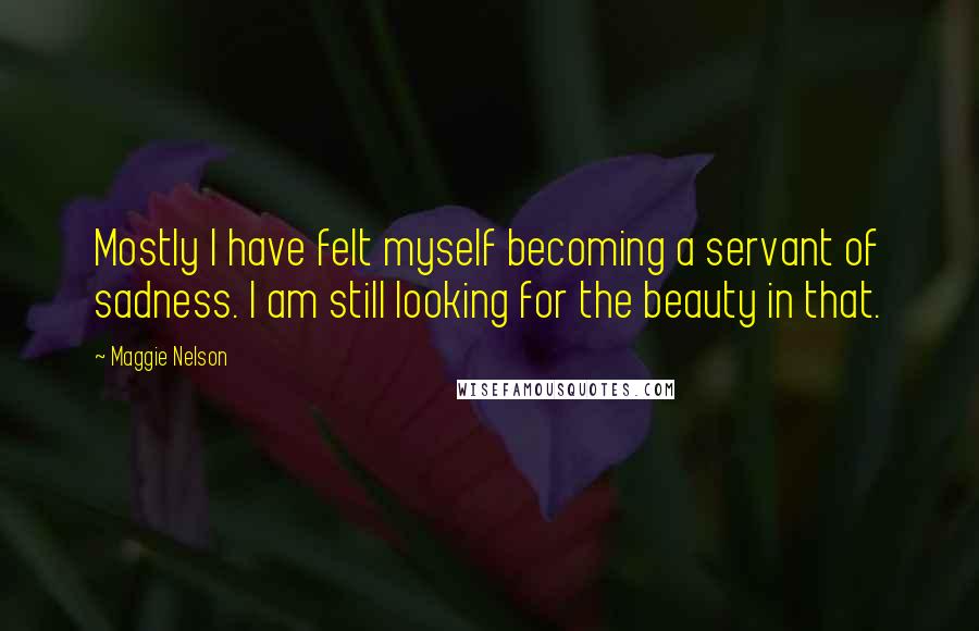 Maggie Nelson quotes: Mostly I have felt myself becoming a servant of sadness. I am still looking for the beauty in that.