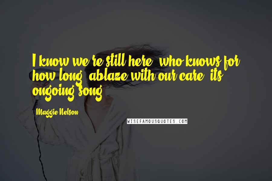 Maggie Nelson quotes: I know we're still here, who knows for how long, ablaze with our care, its ongoing song.