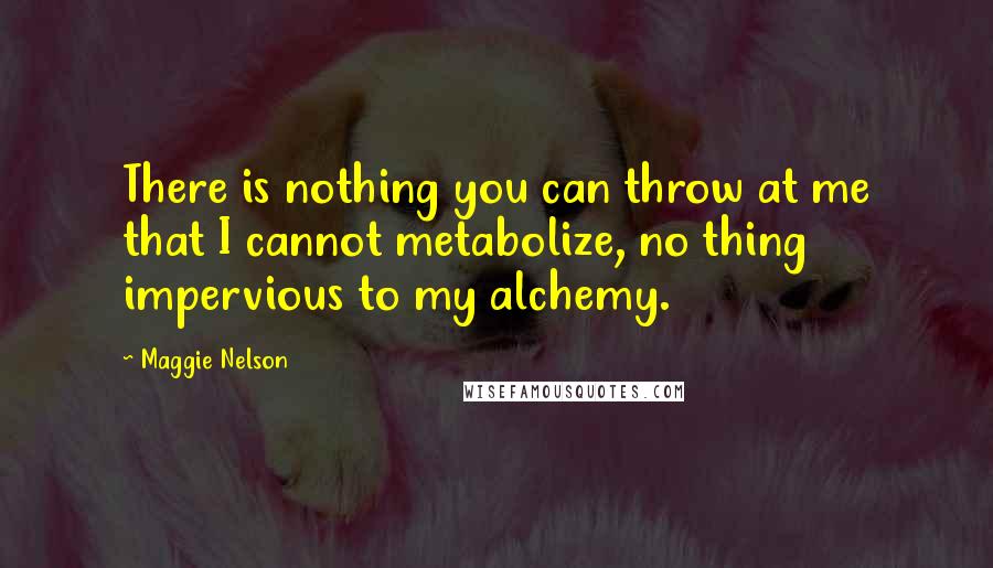 Maggie Nelson quotes: There is nothing you can throw at me that I cannot metabolize, no thing impervious to my alchemy.