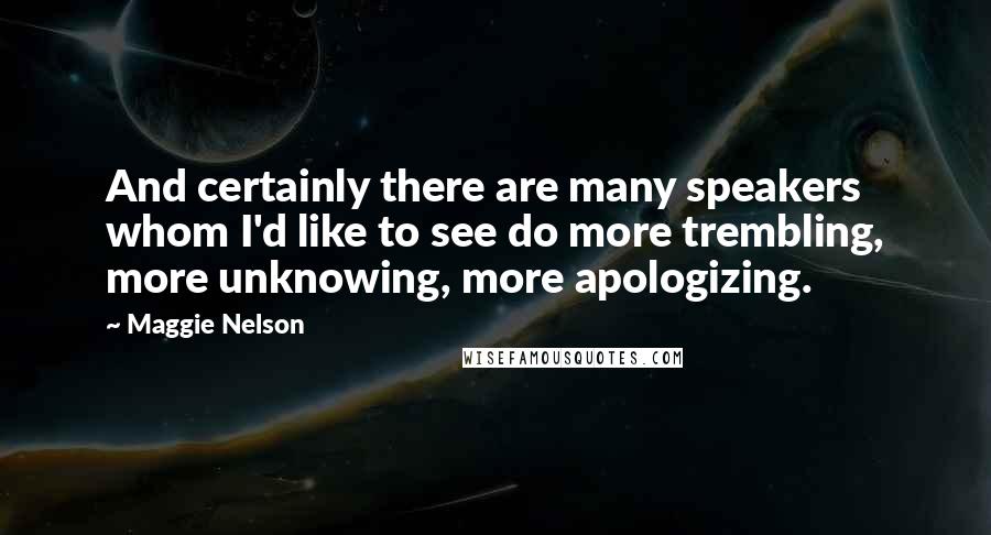 Maggie Nelson quotes: And certainly there are many speakers whom I'd like to see do more trembling, more unknowing, more apologizing.