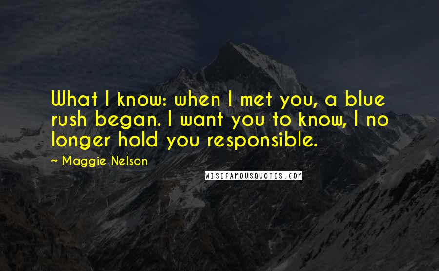 Maggie Nelson quotes: What I know: when I met you, a blue rush began. I want you to know, I no longer hold you responsible. Maggie Nelson quotes: What I know: when I met you, a blue rush began. I want you to know, I no longer hold you responsible.