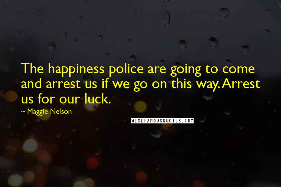 Maggie Nelson quotes: The happiness police are going to come and arrest us if we go on this way. Arrest us for our luck.