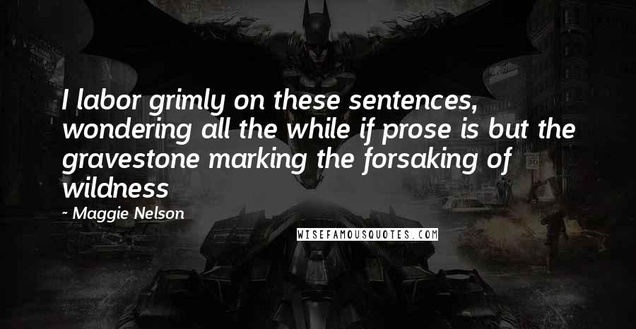Maggie Nelson quotes: I labor grimly on these sentences, wondering all the while if prose is but the gravestone marking the forsaking of wildness Maggie Nelson quotes: I labor grimly on these sentences, wondering all the while if prose is but the gravestone marking the forsaking of wildness