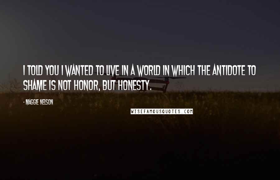 Maggie Nelson quotes: I told you I wanted to live in a world in which the antidote to shame is not honor, but honesty.