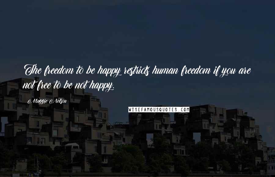 Maggie Nelson quotes: The freedom to be happy restricts human freedom if you are not free to be not happy.