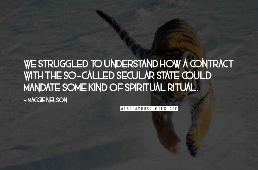Maggie Nelson quotes: We struggled to understand how a contract with the so-called secular state could mandate some kind of spiritual ritual. Maggie Nelson quotes: We struggled to understand how a contract with the so-called secular state could mandate some kind of spiritual ritual.