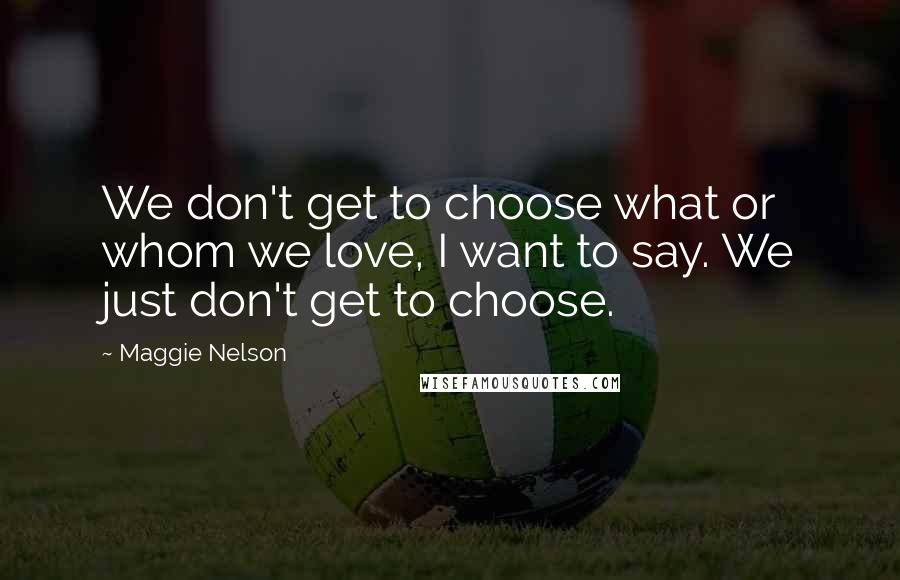 Maggie Nelson quotes: We don't get to choose what or whom we love, I want to say. We just don't get to choose.