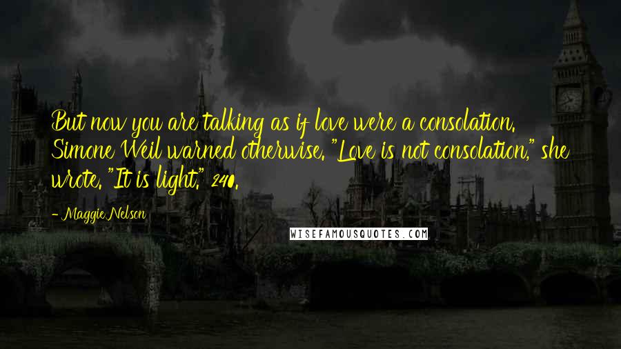 Maggie Nelson quotes: But now you are talking as if love were a consolation. Simone Weil warned otherwise. "Love is not consolation," she wrote. "It is light." 240. Maggie Nelson quotes: But now you are talking as if love were a consolation. Simone Weil warned otherwise. "Love is not consolation," she wrote. "It is light." 240.