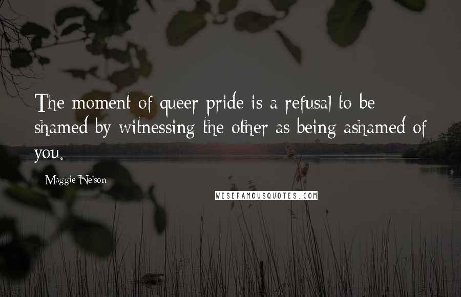 Maggie Nelson quotes: The moment of queer pride is a refusal to be shamed by witnessing the other as being ashamed of you.