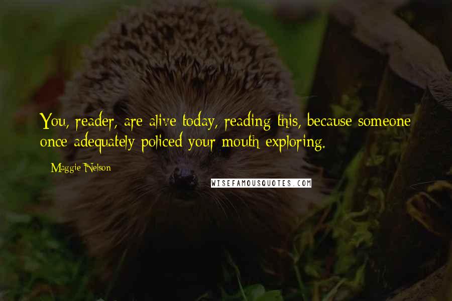 Maggie Nelson quotes: You, reader, are alive today, reading this, because someone once adequately policed your mouth exploring. Maggie Nelson quotes: You, reader, are alive today, reading this, because someone once adequately policed your mouth exploring.