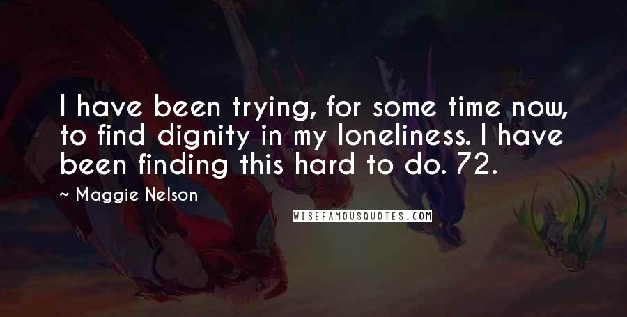 Maggie Nelson quotes: I have been trying, for some time now, to find dignity in my loneliness. I have been finding this hard to do. 72.