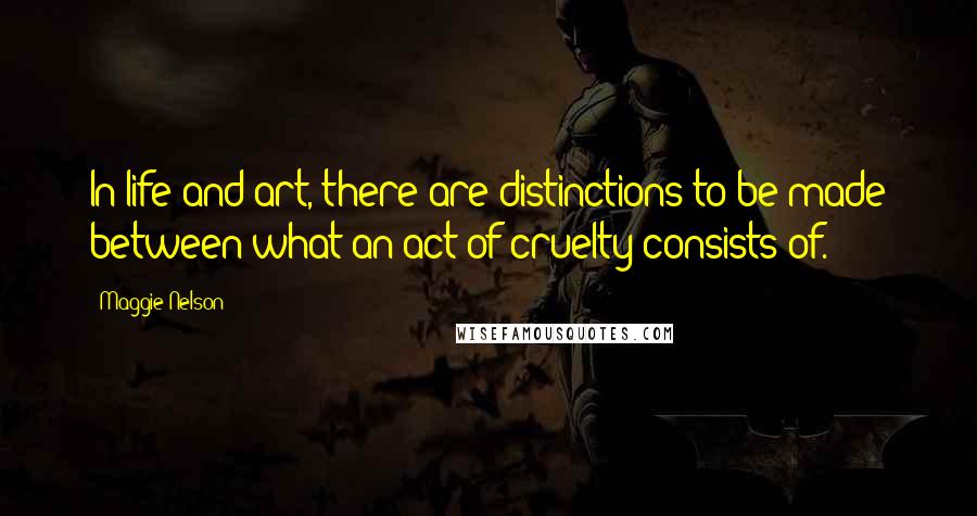 Maggie Nelson quotes: In life and art, there are distinctions to be made between what an act of cruelty consists of.