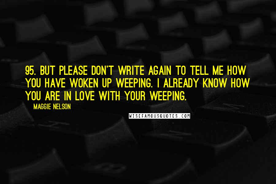 Maggie Nelson quotes: 95. But please don't write again to tell me how you have woken up weeping. I already know how you are in love with your weeping. Maggie Nelson quotes: 95. But please don't write again to tell me how you have woken up weeping. I already know how you are in love with your weeping.